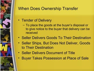 When Does Ownership Transfer

• Tender of Delivery
  – To place the goods at the buyer’s disposal or
    to give notice to the buyer that delivery can be
    received
• Seller Delivers Goods To Their Destination
• Seller Ships, But Does Not Deliver, Goods
  to Their Destination
• Seller Delivers Document of Title
• Buyer Takes Possession at Place of Sale
 