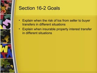 Section 16-2 Goals

• Explain when the risk of los from seller to buyer
  transfers in different situations
• Explain when insurable property interest transfer
  in different situations
 