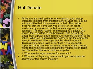 Hot Debate

•   While you are having dinner one evening, your laptop
    computer is stolen from the front sear of your car. You do
    not report the theft for a week and a half. The police
    discover that the computer was sold to an innocent
    purchaser by a pawn shop that has since gone out of
    business. The new “owner” of the laptop is a pastor of a
    church that ministers to the homeless. She bought the
    laptop from a pawn shop before you reported the theft to the
    police. When you approach the pastor to get the computer
    back, she refuses. She says that the church needs it
    desperately to keep track of its “flock.” It is especially
    important during the current winter season when knowing
    where the homeless can seek shelter means life or death.
    You file suit for the return of the computer.
•   1. What are the legal reasons for your suit?
•   2. What sort of legal arguments could you anticipate the
    attorney for the church making?
 