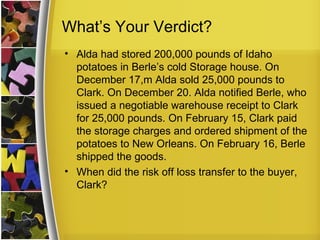 What’s Your Verdict?
• Alda had stored 200,000 pounds of Idaho
  potatoes in Berle’s cold Storage house. On
  December 17,m Alda sold 25,000 pounds to
  Clark. On December 20. Alda notified Berle, who
  issued a negotiable warehouse receipt to Clark
  for 25,000 pounds. On February 15, Clark paid
  the storage charges and ordered shipment of the
  potatoes to New Orleans. On February 16, Berle
  shipped the goods.
• When did the risk off loss transfer to the buyer,
  Clark?
 