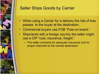 Seller Ships Goods by Carrier

• When using a Carrier for a delivery the risk of loss
  passes to the buyer at the destination.
• Commercial buyers use FOB “Free on board.”
• Shipments with a foreign country the seller might
  use a CIP “cost, insurance, freight.”
   – The seller contracts for adequate insurance and for
     proper shipment to the named destination
 