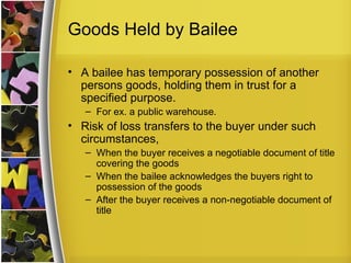 Goods Held by Bailee

• A bailee has temporary possession of another
  persons goods, holding them in trust for a
  specified purpose.
   – For ex. a public warehouse.
• Risk of loss transfers to the buyer under such
  circumstances,
   – When the buyer receives a negotiable document of title
     covering the goods
   – When the bailee acknowledges the buyers right to
     possession of the goods
   – After the buyer receives a non-negotiable document of
     title
 
