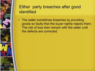 Either party breaches after good
identified
• The seller sometimes breaches by providing
  goods so faulty that the buyer rightly rejects them.
  The risk of loss then remain with the seller until
  the defects are corrected.
 