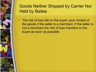 Goods Neither Shipped by Carrier Nor
Held by Bailee
• The risk of loss fall on the buyer upon receipt of
  the goods if the seller is a merchant. If the seller is
  not a merchant the risk of loss transfers to the
  buyer as soon as possible.
 