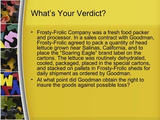 What’s Your Verdict?

• Frosty-Frolic Company was a fresh food packer
  and processor. In a sales contract with Goodman,
  Frosty-Frolic agreed to pack a quantity of head
  lettuce grown near Salinas, California, and to
  place the “Soaring Eagle” brand label on the
  cartons. The lettuce was routinely dehydrated,
  cooled, packaged, placed in the special cartons,
  and stacked on pallets in Frosty-Frolic sheds for
  daily shipment as ordered by Goodman.
• At what point did Goodman obtain the right to
  insure the goods against possible loss?
 