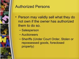 Authorized Persons

• Person may validly sell what they do
  not own if the owner has authorized
  them to do so.
  – Salesperson
  – Auctioneers
  – Sheriffs (Under Court Order, Stolen or
    repossessed goods, foreclosed
    property)
 