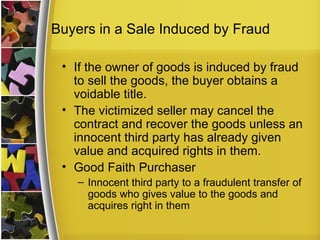 Buyers in a Sale Induced by Fraud

 • If the owner of goods is induced by fraud
   to sell the goods, the buyer obtains a
   voidable title.
 • The victimized seller may cancel the
   contract and recover the goods unless an
   innocent third party has already given
   value and acquired rights in them.
 • Good Faith Purchaser
    – Innocent third party to a fraudulent transfer of
      goods who gives value to the goods and
      acquires right in them
 