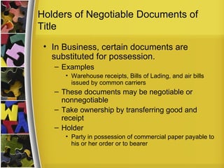 Holders of Negotiable Documents of
Title
 • In Business, certain documents are
   substituted for possession.
   – Examples
      • Warehouse receipts, Bills of Lading, and air bills
        issued by common carriers
   – These documents may be negotiable or
     nonnegotiable
   – Take ownership by transferring good and
     receipt
   – Holder
      • Party in possession of commercial paper payable to
        his or her order or to bearer
 