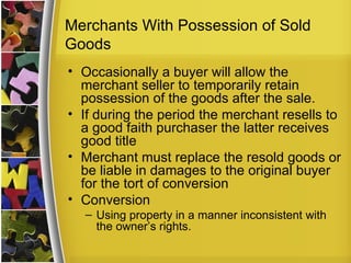 Merchants With Possession of Sold
Goods
• Occasionally a buyer will allow the
  merchant seller to temporarily retain
  possession of the goods after the sale.
• If during the period the merchant resells to
  a good faith purchaser the latter receives
  good title
• Merchant must replace the resold goods or
  be liable in damages to the original buyer
  for the tort of conversion
• Conversion
  – Using property in a manner inconsistent with
    the owner’s rights.
 