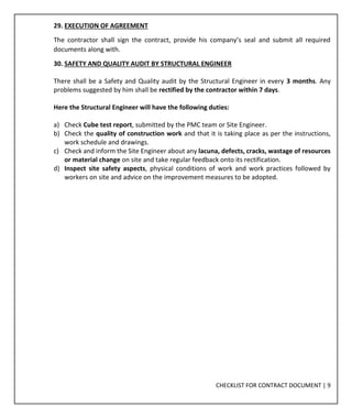 CHECKLIST FOR CONTRACT DOCUMENT | 9
29. EXECUTION OF AGREEMENT
The contractor shall sign the contract, provide his company’s seal and submit all required
documents along with.
30. SAFETY AND QUALITY AUDIT BY STRUCTURAL ENGINEER
There shall be a Safety and Quality audit by the Structural Engineer in every 3 months. Any
problems suggested by him shall be rectified by the contractor within 7 days.
Here the Structural Engineer will have the following duties:
a) Check Cube test report, submitted by the PMC team or Site Engineer.
b) Check the quality of construction work and that it is taking place as per the instructions,
work schedule and drawings.
c) Check and inform the Site Engineer about any lacuna, defects, cracks, wastage of resources
or material change on site and take regular feedback onto its rectification.
d) Inspect site safety aspects, physical conditions of work and work practices followed by
workers on site and advice on the improvement measures to be adopted.
 