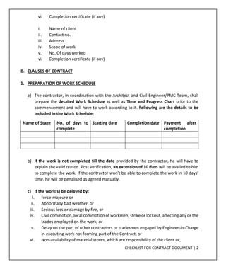 CHECKLIST FOR CONTRACT DOCUMENT | 2
vi. Completion certificate (if any)
i. Name of client
ii. Contact no.
iii. Address
iv. Scope of work
v. No. Of days worked
vi. Completion certificate (if any)
B. CLAUSES OF CONTRACT
1. PREPARATION OF WORK SCHEDULE
a) The contractor, in coordination with the Architect and Civil Engineer/PMC Team, shall
prepare the detailed Work Schedule as well as Time and Progress Chart prior to the
commencement and will have to work according to it. Following are the details to be
included in the Work Schedule:
Name of Stage No. of days to
complete
Starting date Completion date Payment after
completion
b) If the work is not completed till the date provided by the contractor, he will have to
explain the valid reason. Post verification, an extension of 10 days will be availed to him
to complete the work. If the contractor won’t be able to complete the work in 10 days’
time, he will be penalised as agreed mutually.
c) If the work(s) be delayed by:
i. force-majeure or
ii. Abnormally bad weather, or
iii. Serious loss or damage by fire, or
iv. Civil commotion, local commotion of workmen, strike or lockout, affecting any or the
trades employed on the work, or
v. Delay on the part of other contractors or tradesmen engaged by Engineer-in-Charge
in executing work not forming part of the Contract, or
vi. Non-availability of material stores, which are responsibility of the client or,
 