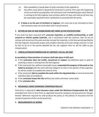 CHECKLIST FOR CONTRACT DOCUMENT | 3
vii. Non-availability or break down of tools and plant to be supplied or,
viii. Any other cause which is beyond the Contractor’s control, then upon the happening
of any such event causing delay, the Contractor shall immediately give notice thereof
in writing to the Site Engineer and architect within 07 days and shall do all that may
be reasonably required to their satisfaction to proceed with the works.
d) If delay is on the part of Architect or Engineer, the same has to be intimated to them
and necessary steps has to be taken with mutual consent.
2. ACTION IN CASE OF BAD WORK/WORK NOT DONE AS PER SPECIFICATIONS
If any work has been executed with unsound, imperfect, or unskilful workmanship, or with
unsound or inferior quality materials, not in accordance with the contract, then he has to
remove and reconstruct the work and also remove the materials, in the time period specified by
the Site Engineer and provide proper and suitable materials at his own charge and cost. In case
he fails to do so in the period specified by the site engineer then he will be liable to pay
compensation.
3. CANCELLATION/DETERMINATION OF CONTRACT IN FULL OR PART
A cancellation/ determination of contract shall take place in full/ part:
a) If the contractor does not rectify, reconstruct or replace any defective work in spite of
receiving a notice in writing from the Site Engineer.
b) If the contractor has, without reasonable cause, suspended the progress of the work or has
failed to proceed with the work with due diligence so that in the opinion of Site engineer,
he will be unable to complete the work on time.
c) If the contractor fails to complete the work within the stipulated date or items of work with
individual date of completion.
d) If the contractor leaves the site without any notice and never comes back.
e) If the contactor dies.
4. INSURANCE UNDER WORKMEN COMPENSATION ACT
Contractor is required to take insurance cover under the Workman Compensation Act, 1923
amended from time to time from an approved insurance company and pay premium charges
thereof. Wherever required he shall produce the policy or the policies of Insurance and the
receipt of payment of the current premiums.
5. MEASUREMENTS OF WORKS
 