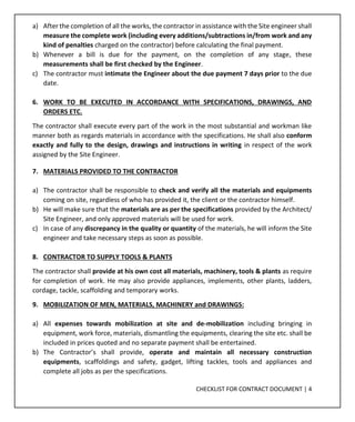 CHECKLIST FOR CONTRACT DOCUMENT | 4
a) After the completion of all the works, the contractor in assistance with the Site engineer shall
measure the complete work (including every additions/subtractions in/from work and any
kind of penalties charged on the contractor) before calculating the final payment.
b) Whenever a bill is due for the payment, on the completion of any stage, these
measurements shall be first checked by the Engineer.
c) The contractor must intimate the Engineer about the due payment 7 days prior to the due
date.
6. WORK TO BE EXECUTED IN ACCORDANCE WITH SPECIFICATIONS, DRAWINGS, AND
ORDERS ETC.
The contractor shall execute every part of the work in the most substantial and workman like
manner both as regards materials in accordance with the specifications. He shall also conform
exactly and fully to the design, drawings and instructions in writing in respect of the work
assigned by the Site Engineer.
7. MATERIALS PROVIDED TO THE CONTRACTOR
a) The contractor shall be responsible to check and verify all the materials and equipments
coming on site, regardless of who has provided it, the client or the contractor himself.
b) He will make sure that the materials are as per the specifications provided by the Architect/
Site Engineer, and only approved materials will be used for work.
c) In case of any discrepancy in the quality or quantity of the materials, he will inform the Site
engineer and take necessary steps as soon as possible.
8. CONTRACTOR TO SUPPLY TOOLS & PLANTS
The contractor shall provide at his own cost all materials, machinery, tools & plants as require
for completion of work. He may also provide appliances, implements, other plants, ladders,
cordage, tackle, scaffolding and temporary works.
9. MOBILIZATION OF MEN, MATERIALS, MACHINERY and DRAWINGS:
a) All expenses towards mobilization at site and de-mobilization including bringing in
equipment, work force, materials, dismantling the equipments, clearing the site etc. shall be
included in prices quoted and no separate payment shall be entertained.
b) The Contractor’s shall provide, operate and maintain all necessary construction
equipments, scaffoldings and safety, gadget, lifting tackles, tools and appliances and
complete all jobs as per the specifications.
 
