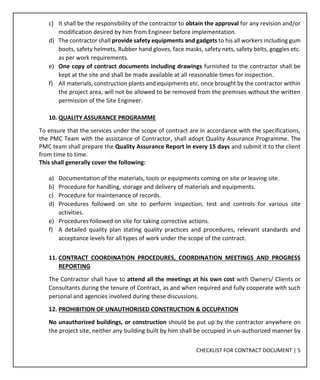 CHECKLIST FOR CONTRACT DOCUMENT | 5
c) It shall be the responsibility of the contractor to obtain the approval for any revision and/or
modification desired by him from Engineer before implementation.
d) The contractor shall provide safety equipments and gadgets to his all workers including gum
boots, safety helmets, Rubber hand gloves, face masks, safety nets, safety belts, goggles etc.
as per work requirements.
e) One copy of contract documents including drawings furnished to the contractor shall be
kept at the site and shall be made available at all reasonable times for inspection.
f) All materials, construction plants and equipments etc. once brought by the contractor within
the project area, will not be allowed to be removed from the premises without the written
permission of the Site Engineer.
10. QUALITY ASSURANCE PROGRAMME
To ensure that the services under the scope of contract are in accordance with the specifications,
the PMC Team with the assistance of Contractor, shall adopt Quality Assurance Programme. The
PMC team shall prepare the Quality Assurance Report in every 15 days and submit it to the client
from time to time.
This shall generally cover the following:
a) Documentation of the materials, tools or equipments coming on site or leaving site.
b) Procedure for handling, storage and delivery of materials and equipments.
c) Procedure for maintenance of records.
d) Procedures followed on site to perform inspection, test and controls for various site
activities.
e) Procedures followed on site for taking corrective actions.
f) A detailed quality plan stating quality practices and procedures, relevant standards and
acceptance levels for all types of work under the scope of the contract.
11. CONTRACT COORDINATION PROCEDURES, COORDINATION MEETINGS AND PROGRESS
REPORTING
The Contractor shall have to attend all the meetings at his own cost with Owners/ Clients or
Consultants during the tenure of Contract, as and when required and fully cooperate with such
personal and agencies involved during these discussions.
12. PROHIBITION OF UNAUTHORISED CONSTRUCTION & OCCUPATION
No unauthorized buildings, or construction should be put up by the contractor anywhere on
the project site, neither any building built by him shall be occupied in un-authorized manner by
 