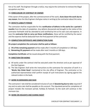 CHECKLIST FOR CONTRACT DOCUMENT | 6
him or his staff. The Engineer through a notice, may require the contractor to remove the illegal
occupation any time.
13. FORECLOSURE OF CONTRACT BY OWNER
If the owner of the project, after the commencement of the work, shuts down the work due to
any reason, then the Site Engineer shall give notice in writing to the contractor about the same.
14. DEFECTS LIABILITY PERIOD
The contractor shall be responsible for the rectification of defects in the works for a period 6
months from the date of completion. Any defects discovered and brought to the notice of the
contractor forthwith shall be attended to and rectified by him at his own cost and expense. In
case the contractor fails to carry out these rectifications, these will be rectified by the owner
and the expense shall be deducted from the final payment of the contractor.
15. COMPLETION CERTIFICATE AND COMPLETION PLANS
On project completion the contractor shall be paid as follows:
a) 5% of the remaining payment will be made after 3 months of completion or 100 days
b) Remaining 5% payment will be made after next 3 months or 100 days.
Completion Certificate will be issued along with the final payment.
16. DIRECTION FOR WORKS
a) All works under the contract shall be executed under the direction and as per approval of
the Site Engineer.
b) The Site Engineer shall write the instructions to the contractor for execution of work in a
‘Works Site Order Book’ maintained at the site office of Engineer. The contractor or his
authorized representative shall confirm receipt of such instructions by signing against the
relevant orders in the book.
17. WORK IN MONSOON AND RAIN
The contractors’ rate shall be considered inclusive of cost of dewatering due to rains required if
any and no extra rate shall be payable on this account. The stipulated period for completion of
project includes the monsoon period, holidays & festivals. So the work will continue in the
monsoon too.
18. WORK ON HOLIDAYS AND DURING NIGHT
 