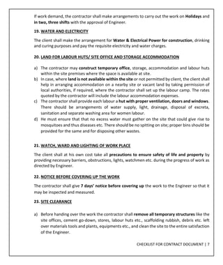 CHECKLIST FOR CONTRACT DOCUMENT | 7
If work demand, the contractor shall make arrangements to carry out the work on Holidays and
in two, three shifts with the approval of Engineer.
19. WATER AND ELECTRICITY
The client shall make the arrangement for Water & Electrical Power for construction, drinking
and curing purposes and pay the requisite electricity and water charges.
20. LAND FOR LABOUR HUTS/ SITE OFFICE AND STORAGE ACCOMMODATION
a) The contractor may construct temporary office, storage, accommodation and labour huts
within the site premises where the space is available at site.
b) In case, where land is not available within the site or not permitted by client, the client shall
help in arranging accommodation on a nearby site or vacant land by taking permission of
local authorities, if required, where the contractor shall set up the labour camp. The rates
quoted by the contractor will include the labour accommodation expenses.
c) The contractor shall provide each labour a hut with proper ventilation, doors and windows.
There should be arrangements of water supply, light, drainage, disposal of excreta,
sanitation and separate washing area for women labour.
d) He must ensure that that no excess water must gather on the site that could give rise to
mosquitoes and thus diseases etc. There should be no spitting on site; proper bins should be
provided for the same and for disposing other wastes.
21. WATCH, WARD AND LIGHTING OF WORK PLACE
The client shall at his own cost take all precautions to ensure safety of life and property by
providing necessary barriers, obstructions, lights, watchmen etc. during the progress of work as
directed by Engineer.
22. NOTICE BEFORE COVERING UP THE WORK
The contractor shall give 7 days’ notice before covering up the work to the Engineer so that it
may be inspected and measured.
23. SITE CLEARANCE
a) Before handing over the work the contractor shall remove all temporary structures like the
site offices, cement go-down, stores, labour huts etc., scaffolding rubbish, debris etc. left
over materials tools and plants, equipments etc., and clean the site to the entire satisfaction
of the Engineer.
 
