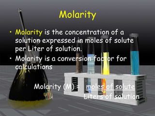 Molarity
• Molarity is the concentration of a
solution expressed in moles of solute
per Liter of solution.
• Molarity is a conversion factor for
calculations
Molarity (M) = moles of solute
Liters of solution
 