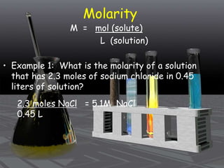 Molarity
M = mol (solute)
L (solution)
• Example 1: What is the molarity of a solution
that has 2.3 moles of sodium chloride in 0.45
liters of solution?
2.3 moles NaCl = 5.1M NaCl
0.45 L
 