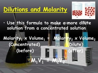 Dilutions and Molarity
• Use this formula to make a more dilute
solution from a concentrated solution
Molarity1 x Volume1 = Molarity2 x Volume2
(Concentrated) (Dilute)
(before) = (after)
M1V1 = M2V2
 