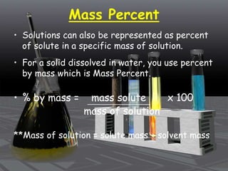 Mass Percent
• Solutions can also be represented as percent
of solute in a specific mass of solution.
• For a solid dissolved in water, you use percent
by mass which is Mass Percent.
• % by mass = mass solute x 100
mass of solution
**Mass of solution = solute mass + solvent mass
 