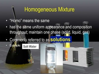 Homogeneous Mixture
• “Homo” means the same
• has the same uniform appearance and composition
throughout; maintain one phase (solid, liquid, gas)
• Commonly referred to as solutions
• Example: Salt Water
 