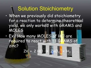 Solution Stoichiometry
• When we previously did stoichiometry
for a reaction to determine theoretical
yield, we only worked with GRAMS and
MOLES
• Ex/ How many MOLES of HCl are
required to react with 13 GRAMS of
zinc?
Zn + 2 HCl  ZnCl2 + H2
 