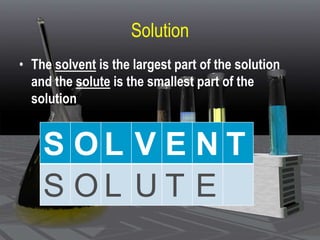 Solution
• The solvent is the largest part of the solution
and the solute is the smallest part of the
solution
S O L V E N T
S O L U T E
 