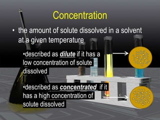 Concentration
• the amount of solute dissolved in a solvent
at a given temperature
•described as dilute if it has a
low concentration of solute
dissolved
•described as concentrated if it
has a high concentration of
solute dissolved
 