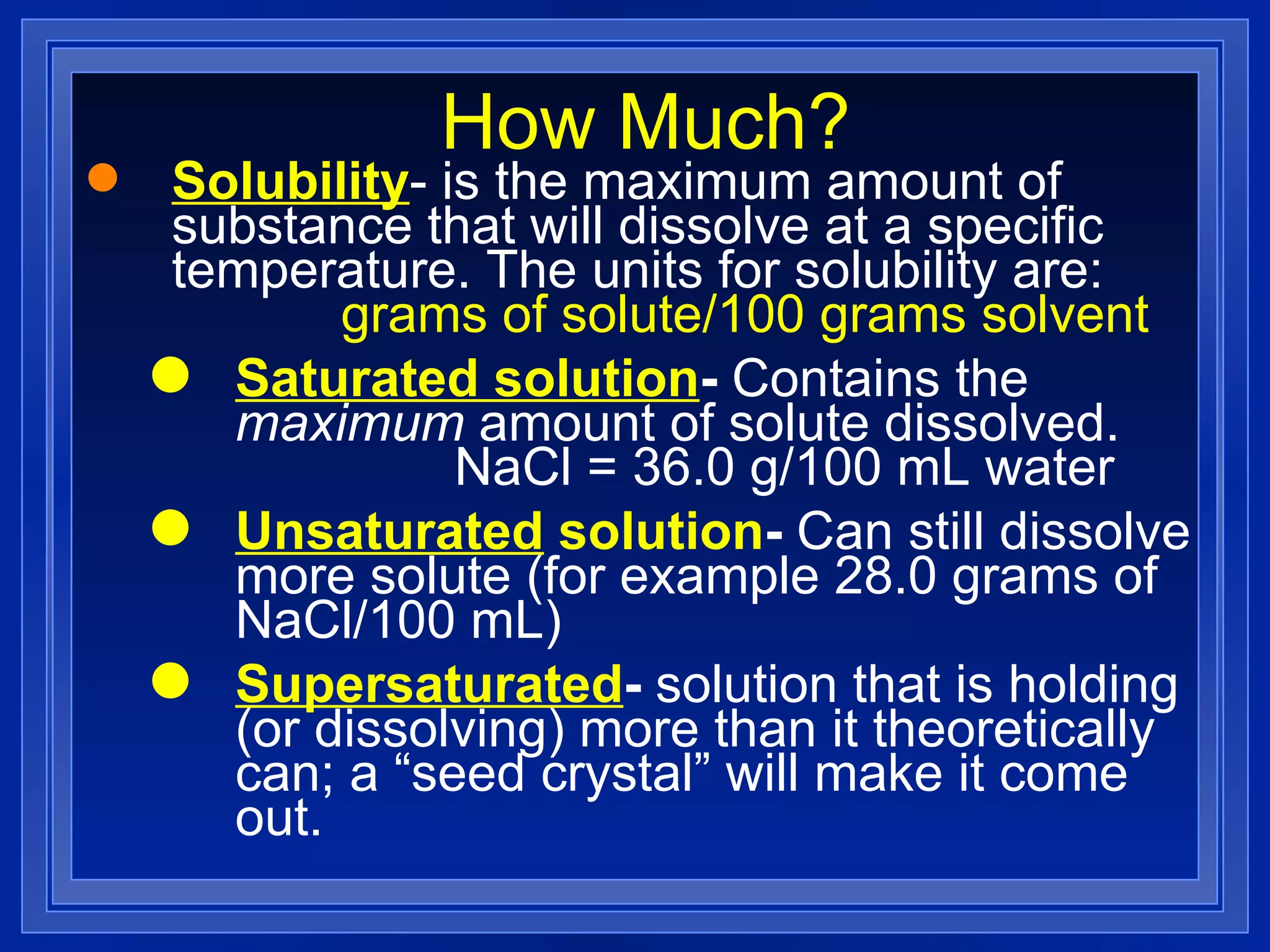 How Much? Solubility - is the maximum amount of substance that will dissolve at a specific temperature. The units for solubility are:  grams of solute/100 grams solvent Saturated solution -  Contains the  maximum  amount of solute dissolved.  NaCl = 36.0 g/100 mL water Unsaturated  solution -  Can still dissolve more solute (for example 28.0 grams of NaCl/100 mL) Supersaturated -  solution that is holding (or dissolving) more than it theoretically can; a “seed crystal” will make it come out. 
