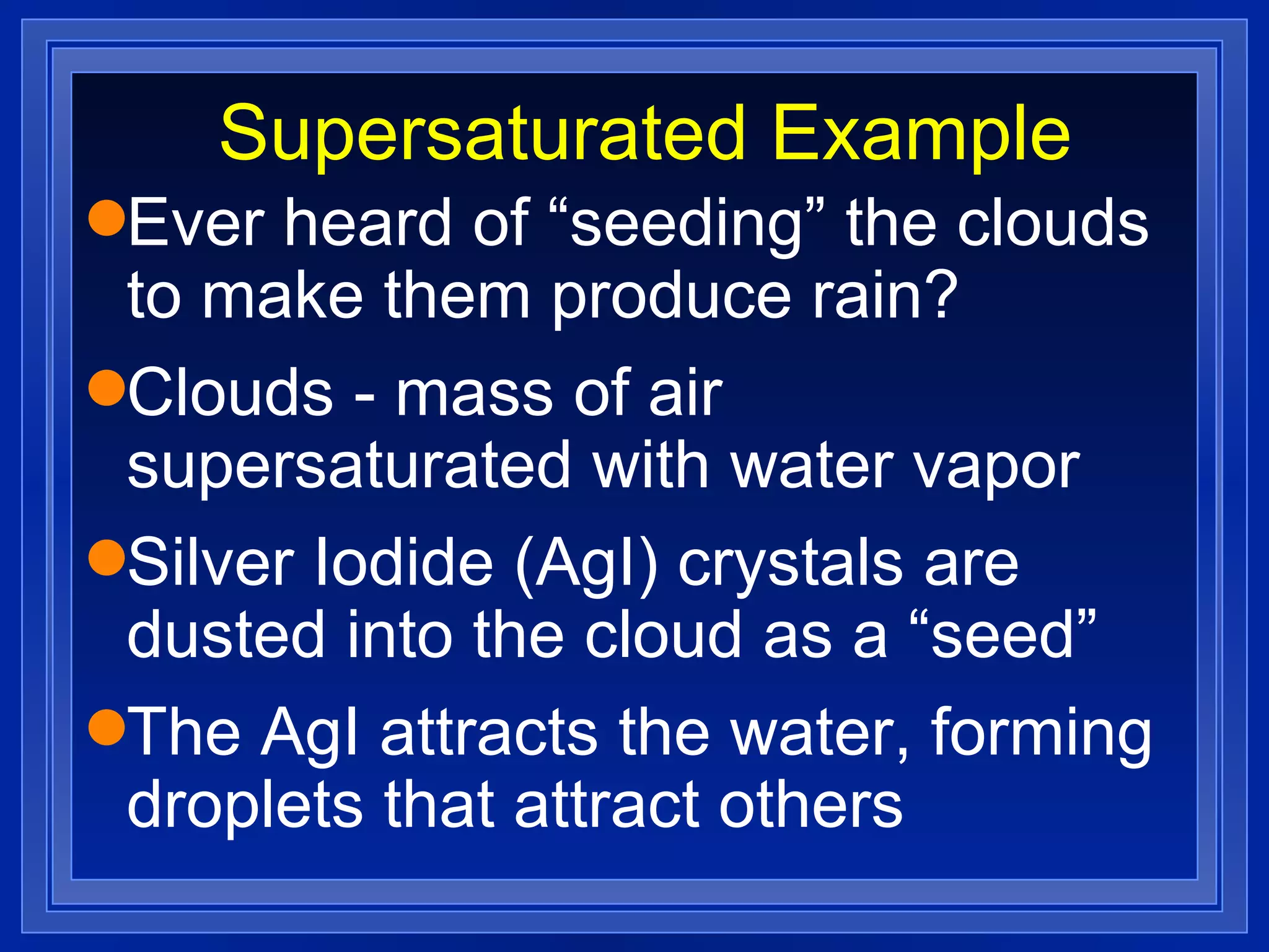 Supersaturated Example Ever heard of “seeding” the clouds to make them produce rain? Clouds - mass of air supersaturated with water vapor Silver Iodide (AgI) crystals are dusted into the cloud as a “seed” The AgI attracts the water, forming droplets that attract others 