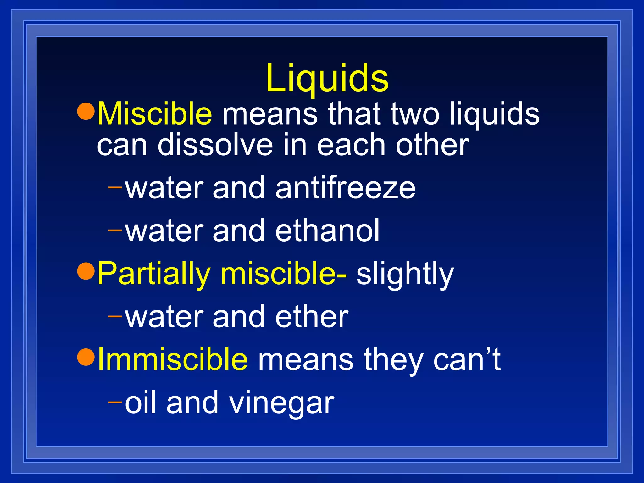 Liquids Miscible  means that two liquids can dissolve in each other water and antifreeze water and ethanol Partially miscible-  slightly water and ether Immiscible  means they can’t oil and vinegar 