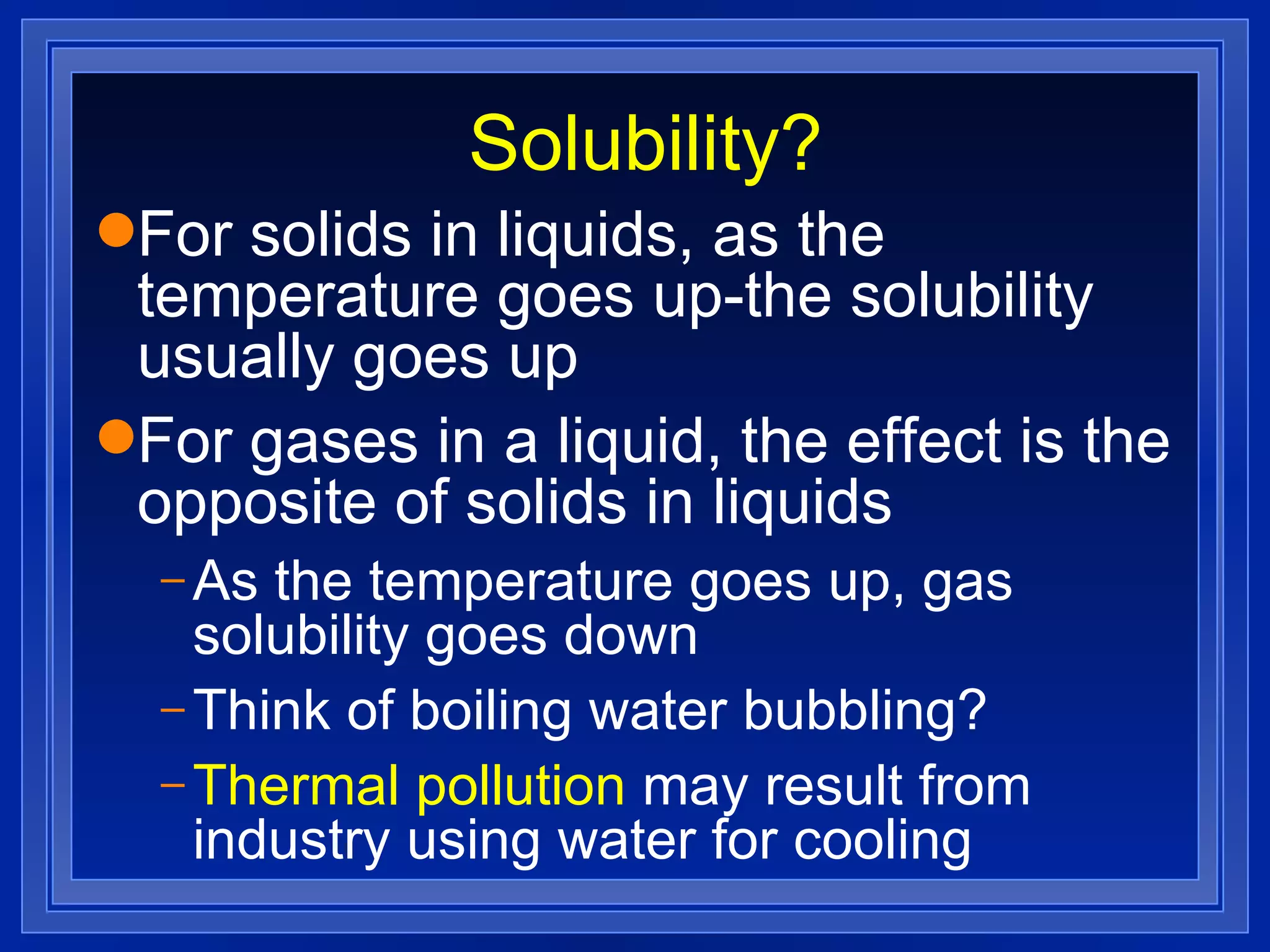 Solubility? For solids in liquids, as the temperature goes up-the solubility usually goes up For gases in a liquid, the effect is the opposite of solids in liquids As the temperature goes up, gas solubility goes down Think of boiling water bubbling? Thermal pollution  may result from industry using water for cooling 