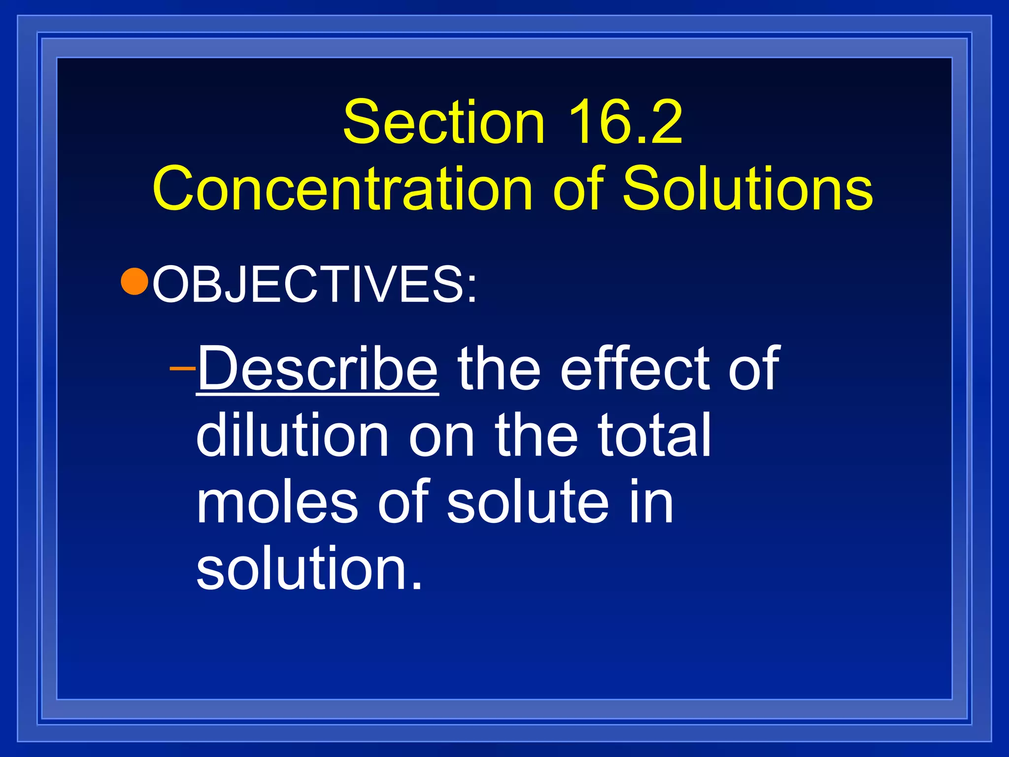 Section 16.2 Concentration of Solutions OBJECTIVES: Describe  the effect of dilution on the total moles of solute in solution. 