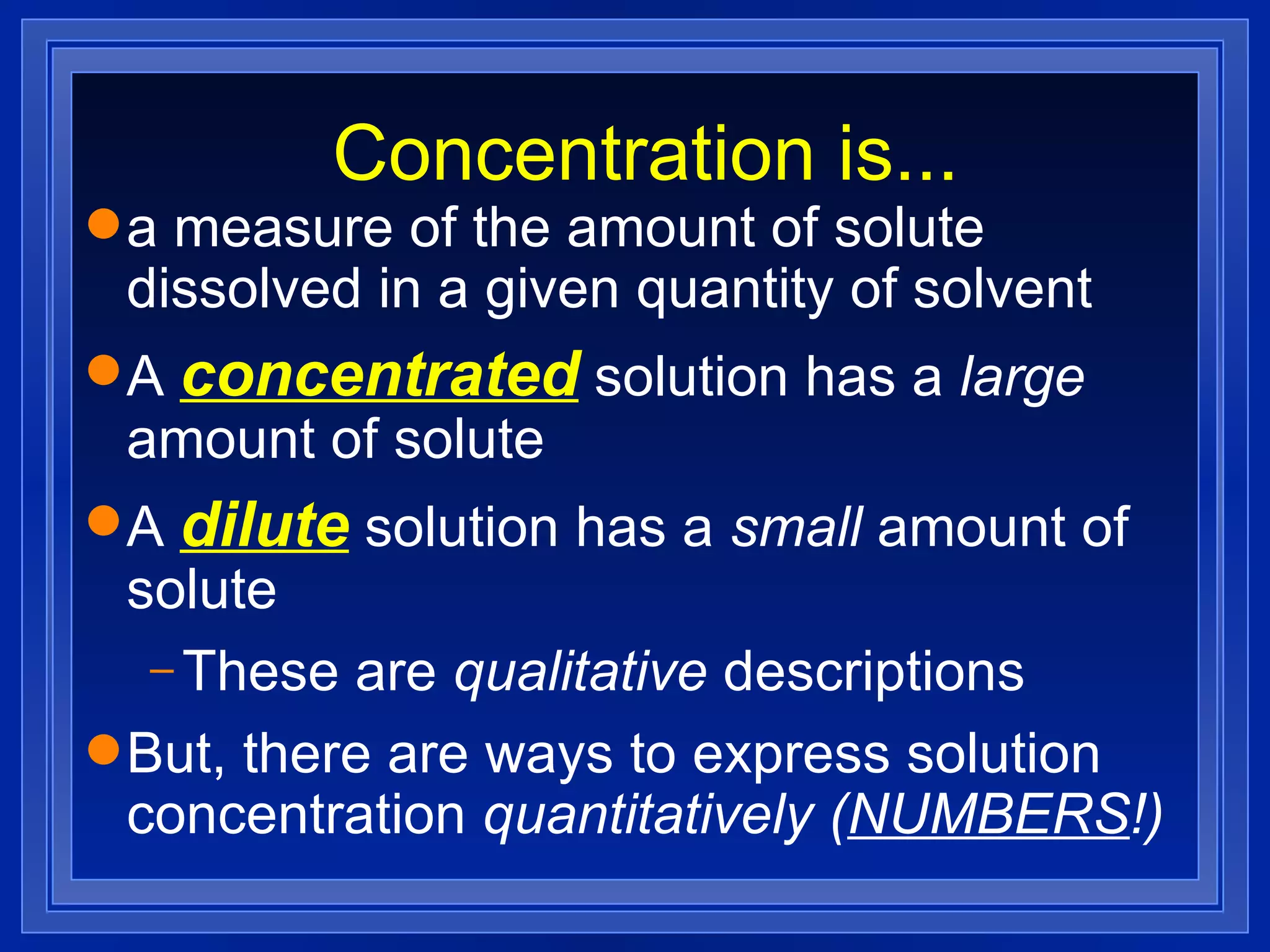 Concentration is... a measure of the amount of solute dissolved in a given quantity of solvent A   concentrated   solution has a  large  amount of solute A   dilute   solution has a  small  amount of solute These are  qualitative  descriptions But, there are ways to express solution concentration  quantitatively ( NUMBERS !) 
