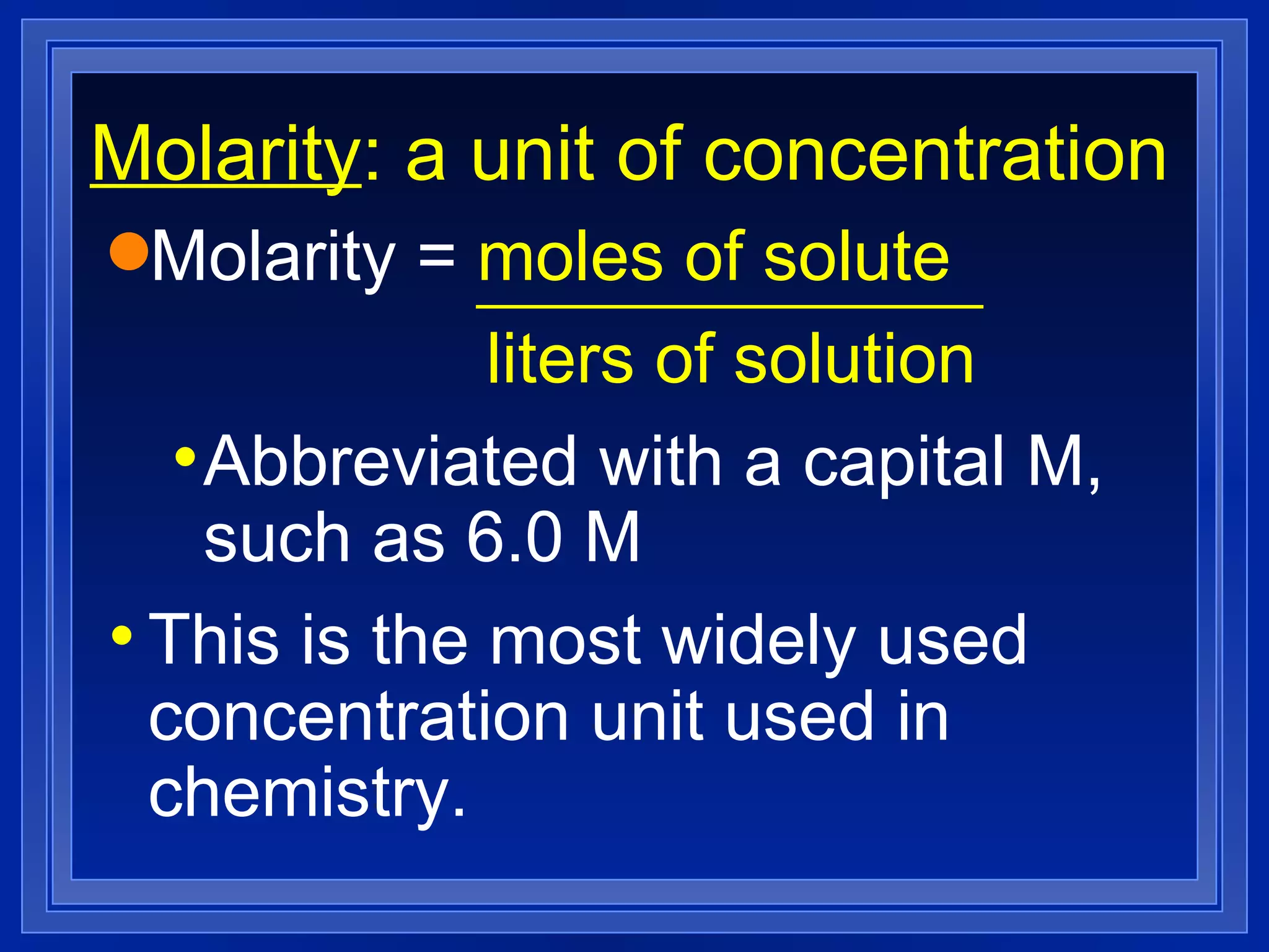 Molarity : a unit of concentration Molarity =  moles of solute liters of solution Abbreviated with a capital M, such as 6.0 M This is the most widely used concentration unit used in chemistry. 
