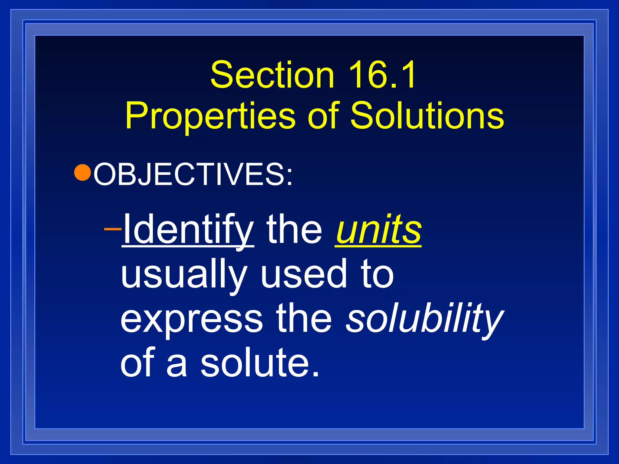 Section 16.1 Properties of Solutions OBJECTIVES: Identify  the  units  usually used to express the  solubility  of a solute. 