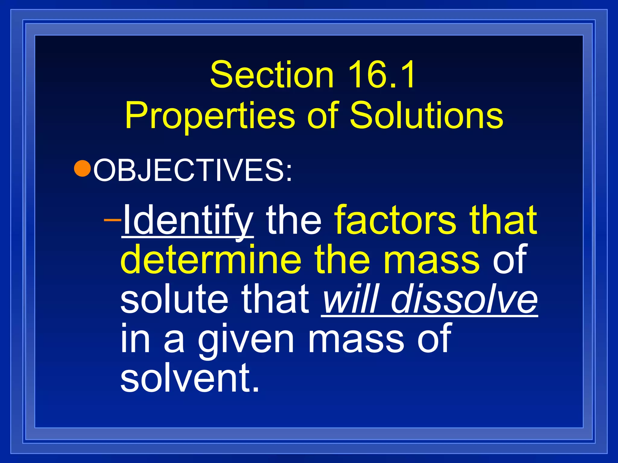 Section 16.1 Properties of Solutions OBJECTIVES: Identify  the  factors that determine the mass  of solute that  will dissolve  in a given mass of solvent. 