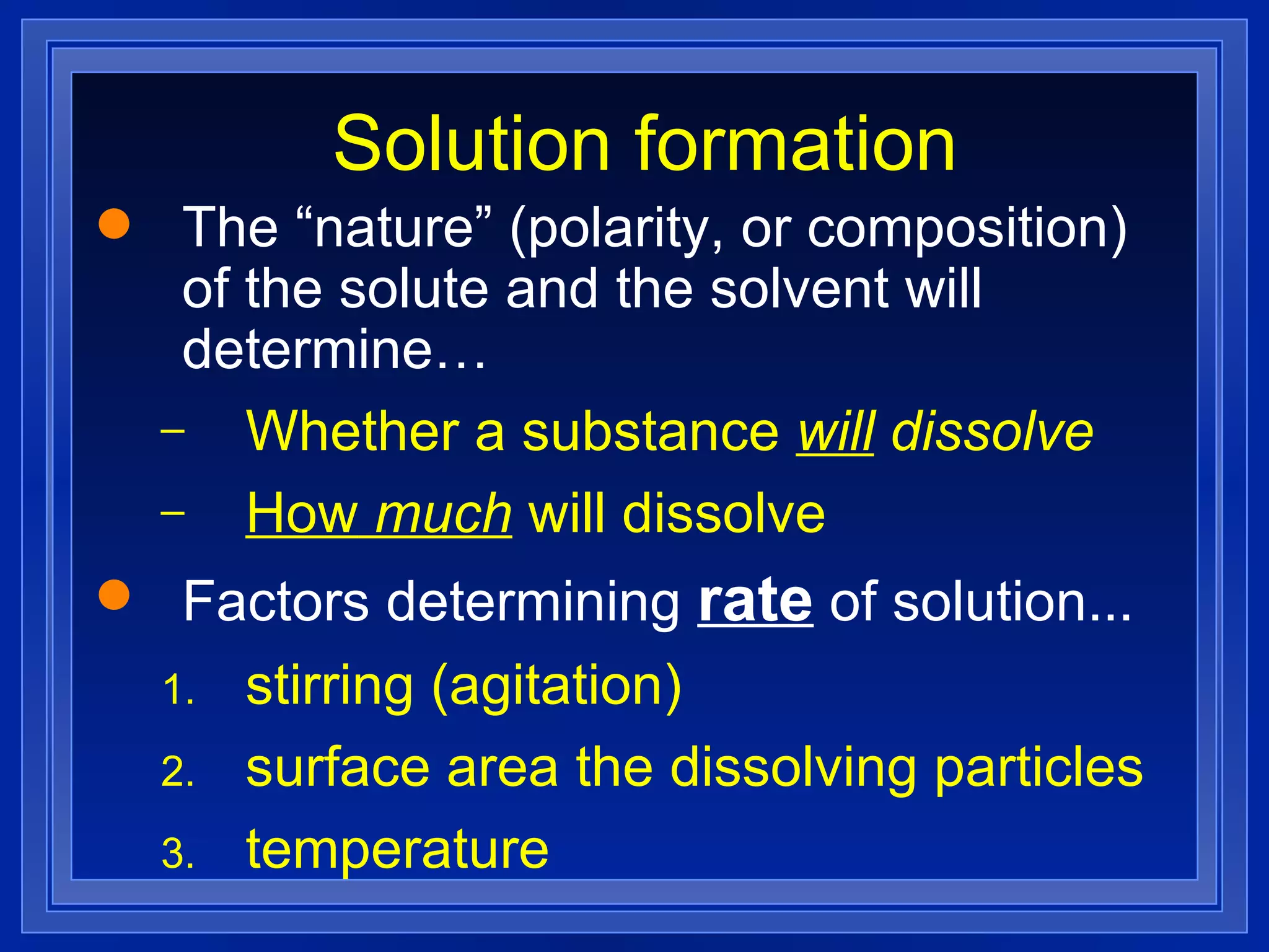 Solution formation The “nature” (polarity, or composition) of the solute and the solvent will determine… Whether a substance  will  dissolve How  much  will dissolve Factors determining   rate  of solution... stirring (agitation) surface area the dissolving particles temperature 