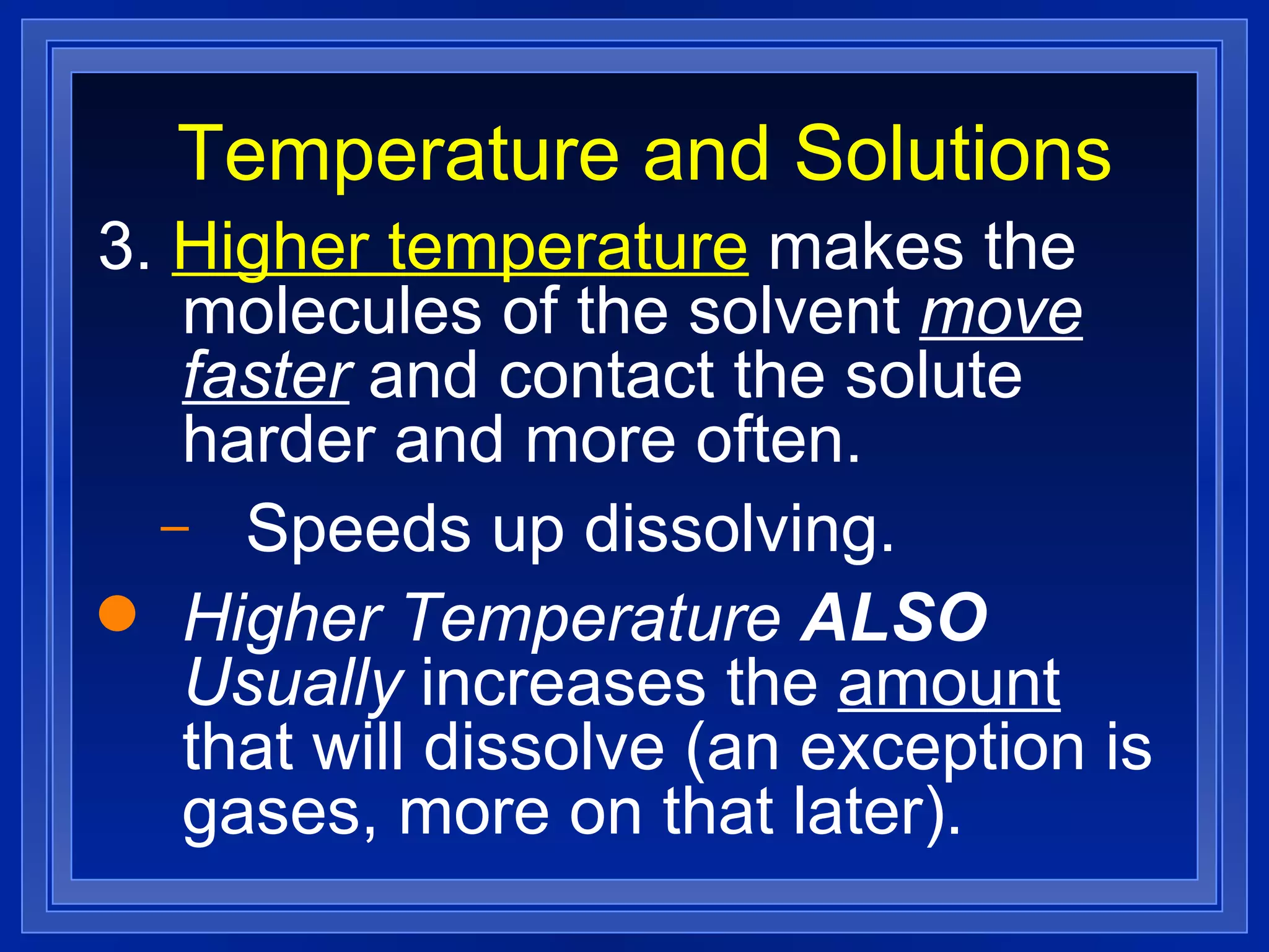 Temperature and Solutions 3.  Higher temperature  makes the molecules of the solvent  move faster  and contact the solute harder and more often. Speeds up dissolving. Higher Temperature  ALSO  Usually  increases the  amount  that will dissolve (an exception is gases, more on that later). 