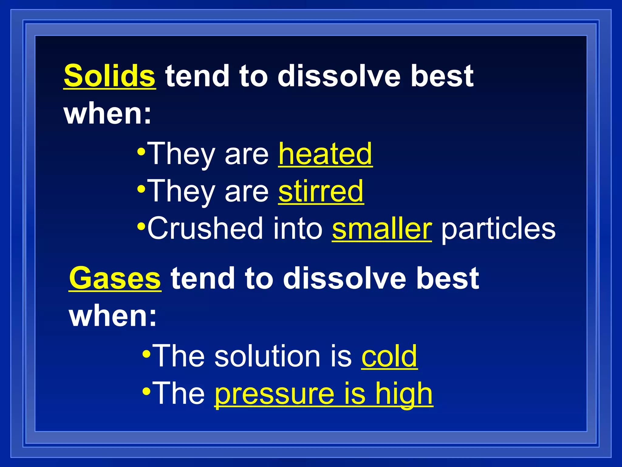 Solids  tend to dissolve best when: They are  heated They are  stirred Crushed into  smaller  particles Gases  tend to dissolve best when: The solution is  cold The  pressure is high 