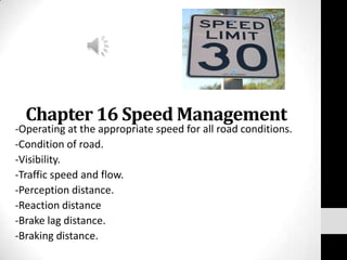 Chapter 16 Speed Management -Operating at the appropriate speed for all road conditions. -Condition of road. -Visibility. -Traffic speed and flow. -Perception distance. -Reaction distance -Brake lag distance. -Braking distance. 