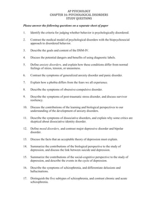 Please answer the following questions on a separate sheet of paper<br />1.Identify the criteria for judging whether behavior is psychologically disordered.<br />2.Contrast the medical model of psychological disorders with the biopsychosocial approach to disordered behavior.<br />3.Describe the goals and content of the DSM-IV.<br />4.Discuss the potential dangers and benefits of using diagnostic labels.<br />5.Define anxiety disorders, and explain how these conditions differ from normal feelings of stress, tension, or uneasiness.<br />6.Contrast the symptoms of generalized anxiety disorder and panic disorder. <br />7.Explain how a phobia differs from the fears we all experience. <br />8.Describe the symptoms of obsessive-compulsive disorder. <br />9.Describe the symptoms of post-traumatic stress disorder, and discuss survivor resiliency.<br />10.Discuss the contributions of the learning and biological perspectives to our understanding of the development of anxiety disorders.<br />11.Describe the symptoms of dissociative disorders, and explain why some critics are skeptical about dissociative identity disorder.<br />12.Define mood disorders, and contrast major depressive disorder and bipolar disorder.<br />13.Discuss the facts that an acceptable theory of depression must explain.<br />14.Summarize the contributions of the biological perspective to the study of depression, and discuss the link between suicide and depression.<br />15.Summarize the contributions of the social-cognitive perspective to the study of depression, and describe the events in the cycle of depression.<br />16.Describe the symptoms of schizophrenia, and differentiate delusions and hallucinations.<br />17.Distinguish the five subtypes of schizophrenia, and contrast chronic and acute schizophrenia.<br />18.Outline some abnormal brain chemistry, functions, and structures associated with schizophrenia, and discuss the possible link between prenatal viral infections and schizophrenia.<br />19.Discuss the evidence for a genetic contribution to the development of schizophrenia. <br />20.Describe some psychological factors that may be early warning signs of schizophrenia in children.<br />21.Contrast the three clusters of personality disorders, and describe the behaviors and brain activity associated with antisocial personality disorder.<br />22.Discuss the prevalence of psychological disorders, and summarize the findings on the link between poverty and serious psychological disorders.<br />
