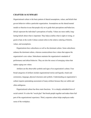 CHAPTER 16 SUMMARY

Organizational culture is the basic pattern of shared assumptions, values, and beliefs that

govern behavior within a particular organization. Assumptions are the shared mental

models or theories-in-use that people rely on to guide their perceptions and behaviors.

Beliefs represent the individual’s perceptions of reality. Values are more stable, long-

lasting beliefs about what is important. They help us define what is right or wrong, or

good or bad, in the world. Culture content refers to the relative ordering of beliefs,

values, and assumptions.

    Organizations have subcultures as well as the dominant culture. Some subcultures

enhance the dominant culture, whereas countercultures have values that oppose the

organization's core values. Subcultures maintain the organization's standards of

performance and ethical behavior. They are also the source of emerging values that

replace aging core values.

    Artifacts are the observable symbols and signs of an organization's culture. Four

broad categories of artifacts include organizational stories and legends, rituals and

ceremonies, language, physical structures and symbols. Understanding an organization’s

culture requires painstaking assessment of many artifacts because they are subtle and

often ambiguous.

    Organizational culture has three main functions. It is a deeply embedded form of

social control. It is also the “social glue” that bonds people together and makes them feel

part of the organizational experience. Third, corporate culture helps employees make

sense of the workplace.
 
