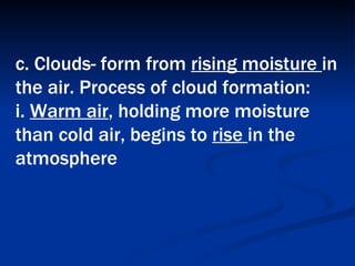 c. Clouds- form from  rising moisture  in the air. Process of cloud formation:  i.  Warm air , holding more moisture than cold air, begins to  rise  in the atmosphere   
