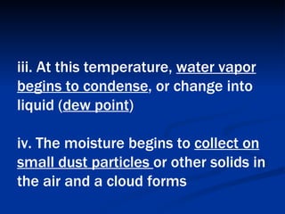 iii. At this temperature,  water vapor begins to condense , or change into liquid ( dew point )  iv. The moisture begins to  collect on small dust particles  or other solids in the air and a cloud forms   
