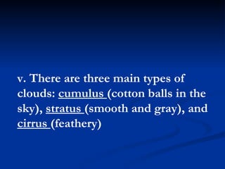 v. There are three main types of clouds:  cumulus  (cotton balls in the sky),  stratus  (smooth and gray), and  cirrus  (feathery)  