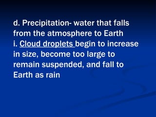 d. Precipitation- water that falls from the atmosphere to Earth  i.  Cloud droplets  begin to increase in size, become too large to remain suspended, and fall to Earth as rain   