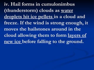 iv. Hail forms in cumulonimbus (thunderstorm) clouds as  water droplets hit ice pellets  in a cloud and freeze. If the wind is strong enough, it moves the hailstones around in the cloud allowing them to form  layers of new ice  before falling to the ground.  