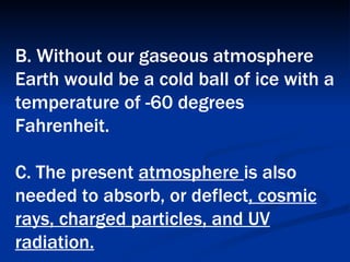 B. Without our gaseous atmosphere Earth would be a cold ball of ice with a temperature of -60 degrees Fahrenheit.  C. The present  atmosphere  is also needed to absorb, or deflect , cosmic rays, charged particles, and UV radiation.   