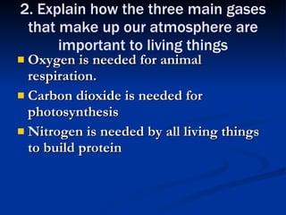 2. Explain how the three main gases that make up our atmosphere are important to living things Oxygen is needed for animal respiration. Carbon dioxide is needed for photosynthesis Nitrogen is needed by all living things to build protein 